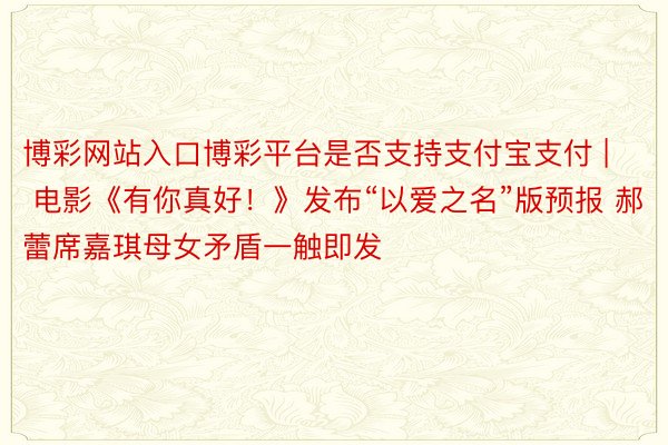 博彩网站入口博彩平台是否支持支付宝支付 | 电影《有你真好！》发布“以爱之名”版预报 郝蕾席嘉琪母女矛盾一触即发