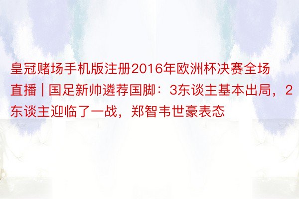 皇冠赌场手机版注册2016年欧洲杯决赛全场直播 | 国足新帅遴荐国脚：3东谈主基本出局，2东谈主迎临了一战，郑智韦世豪表态