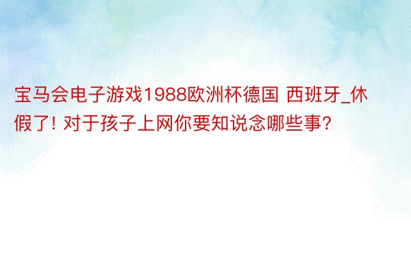 宝马会电子游戏1988欧洲杯德国 西班牙_休假了! 对于孩子上网你要知说念哪些事?