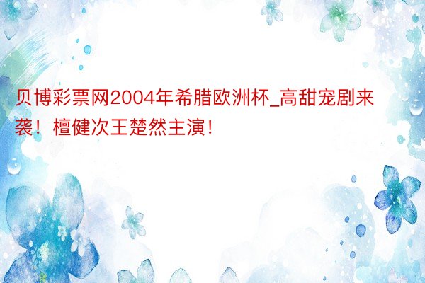 贝博彩票网2004年希腊欧洲杯_高甜宠剧来袭！檀健次王楚然主演！