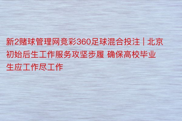 新2赌球管理网竞彩360足球混合投注 | 北京初始后生工作服务攻坚步履 确保高校毕业生应工作尽工作