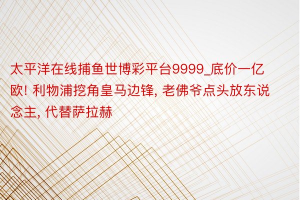 太平洋在线捕鱼世博彩平台9999_底价一亿欧! 利物浦挖角皇马边锋, 老佛爷点头放东说念主, 代替萨拉赫