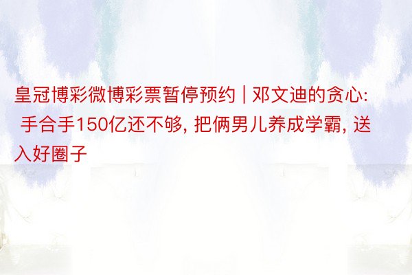 皇冠博彩微博彩票暂停预约 | 邓文迪的贪心: 手合手150亿还不够， 把俩男儿养成学霸， 送入好圈子