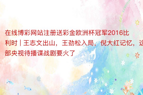 在线博彩网站注册送彩金欧洲杯冠军2016比利时 | 王志文出山，王劲松入局，倪大红记忆，这部央视待播谍战剧要火了