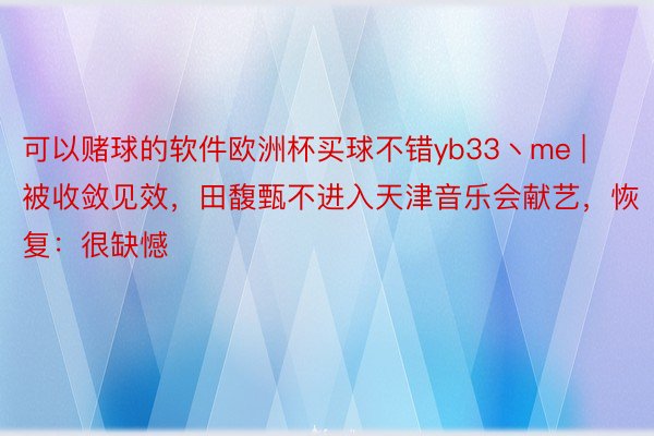 可以赌球的软件欧洲杯买球不错yb33丶me | 被收敛见效，田馥甄不进入天津音乐会献艺，恢复：很缺憾