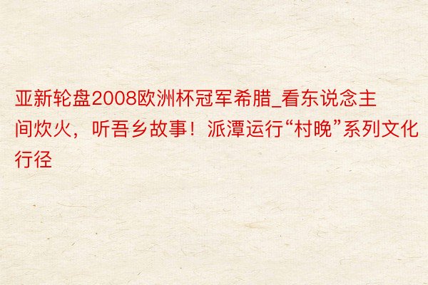 亚新轮盘2008欧洲杯冠军希腊_看东说念主间炊火，听吾乡故事！派潭运行“村晚”系列文化行径