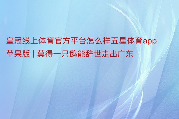 皇冠线上体育官方平台怎么样五星体育app苹果版 | 莫得一只鹅能辞世走出广东