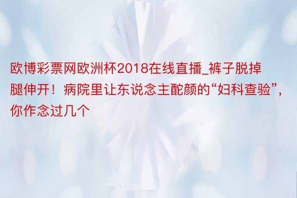 欧博彩票网欧洲杯2018在线直播_裤子脱掉腿伸开！病院里让东说念主酡颜的“妇科查验”，你作念过几个