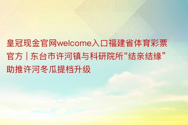 皇冠现金官网welcome入口福建省体育彩票官方 | 东台市许河镇与科研院所“结亲结缘”助推许河冬瓜提档升级