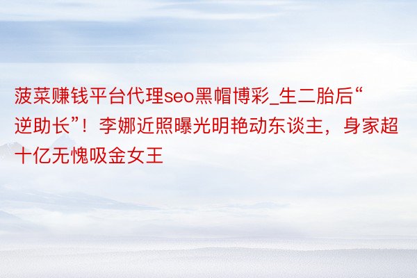 菠菜赚钱平台代理seo黑帽博彩_生二胎后“逆助长”！李娜近照曝光明艳动东谈主，身家超十亿无愧吸金女王