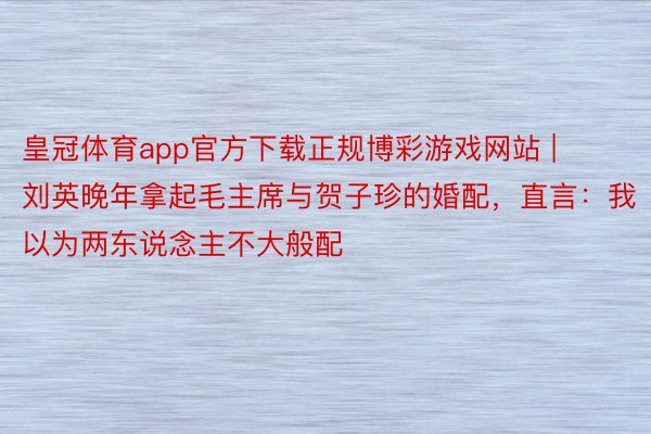 皇冠体育app官方下载正规博彩游戏网站 | 刘英晚年拿起毛主席与贺子珍的婚配，直言：我以为两东说念主不大般配