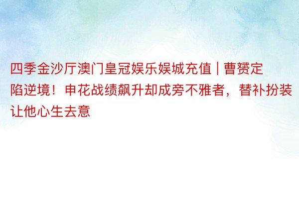 四季金沙厅澳门皇冠娱乐娱城充值 | 曹赟定陷逆境！申花战绩飙升却成旁不雅者，替补扮装让他心生去意