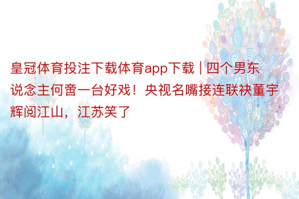 皇冠体育投注下载体育app下载 | 四个男东说念主何啻一台好戏！央视名嘴接连联袂董宇辉阅江山，江苏笑了