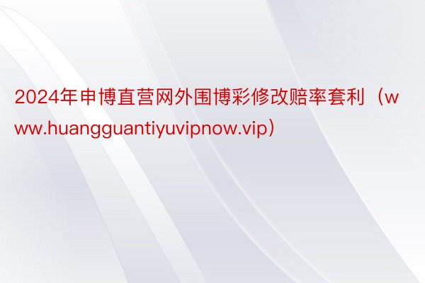 2024年申博直营网外围博彩修改赔率套利（www.huangguantiyuvipnow.vip）