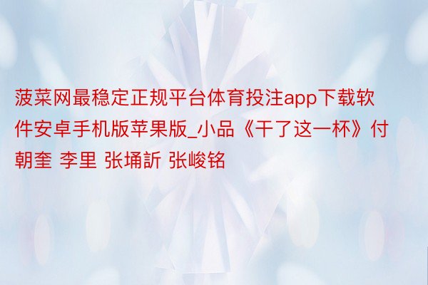 菠菜网最稳定正规平台体育投注app下载软件安卓手机版苹果版_小品《干了这一杯》付朝奎 李里 张埇訢 张峻铭