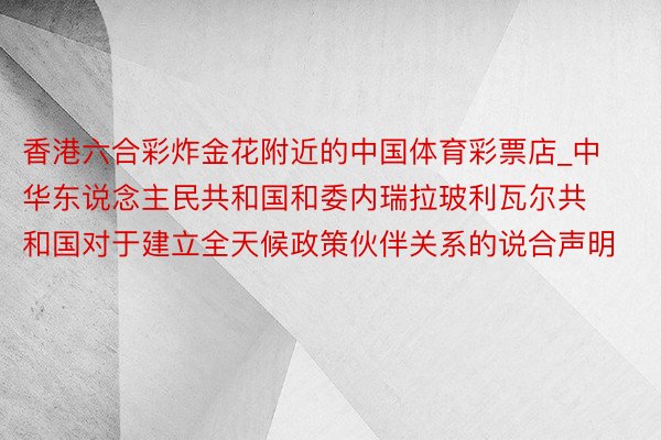 香港六合彩炸金花附近的中国体育彩票店_中华东说念主民共和国和委内瑞拉玻利瓦尔共和国对于建立全天候政策伙伴关系的说合声明