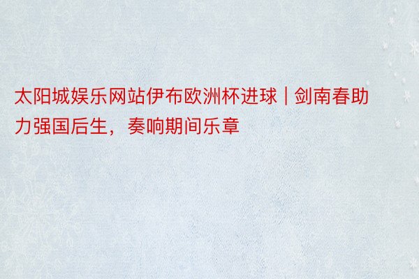 太阳城娱乐网站伊布欧洲杯进球 | 剑南春助力强国后生，奏响期间乐章