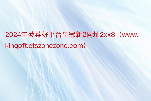 2024年菠菜好平台皇冠新2网址2xx8（www.kingofbetszonezone.com）