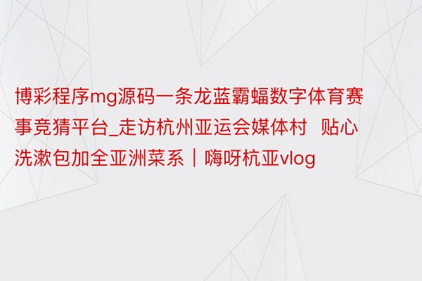 博彩程序mg源码一条龙蓝霸蝠数字体育赛事竞猜平台_走访杭州亚运会媒体村  贴心洗漱包加全亚洲菜系｜嗨呀杭亚vlog