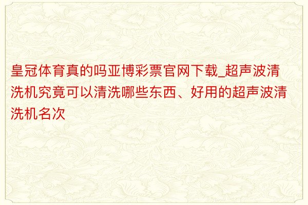 皇冠体育真的吗亚博彩票官网下载_超声波清洗机究竟可以清洗哪些东西、好用的超声波清洗机名次