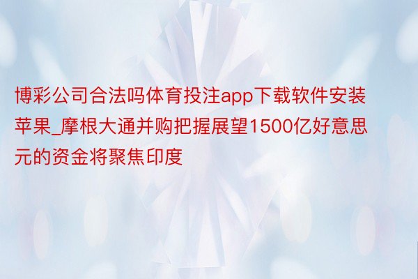 博彩公司合法吗体育投注app下载软件安装苹果_摩根大通并购把握展望1500亿好意思元的资金将聚焦印度